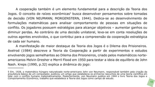A cooperação também é um elemento fundamental para a descrição da Teoria dos
Jogos. O conceito de raízes econômicas5 busca desenvolver pensamentos sobre tomadas
de decisão (VON NEUMANN; MORGENSTERN, 1944). Dedica-se ao desenvolvimento de
formulações matemáticas para analisar comportamento de pessoas em situações de
conflito. Os jogadores possuem estratégias para alcançar objetivos – aumentar ganhos ou
diminuir perdas. Ao contrário de uma decisão unilateral, leva-se em conta resoluções de
outros agentes envolvidos, o que contribui para a compreensão da cooperação estratégica
de cada ser humano.
      A manifestação de maior destaque da Teoria dos Jogos é o Dilema dos Prisioneiros.
Axelrod (1984) descreve a Teoria da Cooperação a partir de experimentos e estudos
envolvendo jogos semelhantes ao Dilema dos Prisioneiros, criado pelos matemáticos norte-
americanos Melvin Dresher e Merril Flood em 1950 para testar a ideia de equilíbrio de John
Nash. Kreps (1990, p.32) explica a dinâmica do jogo:

5 Em, 1928, o matemático húngaro naturalizado norte-americano John von Neumann, responsável também pela criação da
arquitetura básica de um computador, publicou um artigo que estabelecia os primeiros rascunhos de uma teoria científica em
lidar com o conflito humano matematicamente. Posteriormente, von Neumann publica em 1944 o livro Teoria dos Jogos e
Comportamento Econômico, trabalho que estabelece a Teoria dos Jogos como campo de estudo.
                                                                                                                             19
 