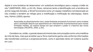 digital é uma tentativa de desenvolver um substituto tecnológico para o espaço cristão do
céu” (WERTHEIM, 2001, p.18-19). Disso, retiramos tanto a identificação com a temática do
anime (segundo Konaka, a Wired funcionaria como um espaço metafísico correlacionado ao
Céu cristão) e também ao refúgio para a mistificação e mitificação do ciberespaço. Sobre
isso, Felinto (2005) aponta:

               Associadas ao absolutamente novo, essas fantasias ancestrais funcionam como muletas
               para a aceitação daquilo que aparentaria ser inteiramente incompreensível para nossas
               limitadas mentes, ao mesmo tempo em que ampliam o poder e o fascínio das novas
               tecnologias (FELINTO, 2005, p.55).


     Considera-se, então, o grande desenvolvimento das comunicações como uma metáfora
do mito de Gaia, mais que acreditar que a Terra realmente ganha vida conforme informações
são transferidas contínua e progressivamente, como é apontado tanto em Cyberia quanto
em Lain.



>comunicação, tecnologia: e cultura de rede_                                                          190
 