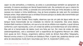 vapor na alta atmosfera, a medicina, as artes e a psicobiologia também se apropriam do
conceito. O mesmo acontece em Serial Experiments Lain. No contexto em que o roteiro foi
escrito (final dos anos 1990), a conexão era comumente feita por linha discada ou dial-up
(acesso via modem e linha telefônica), mas já havia projetos de rede sem fio (wireless)
tempos antes. Hoje sabemos que a wireless funciona porque os dados são transmitidos por
meio de ondas eletromagnéticas.
      Em 1870, John Tyndal, físico inglês, observou que de um jato de água saído de um
tanque havia transmissão da luz instalada no interior do recipiente. Dez anos depois,
Graham Bell inventou o fotofone, em que a luz do sol se refletia num espelho, o qual vibrava
conforme o som reproduzido, e em um cristal de selênio se transformava em sinal elétrico.
Mas até aí a transmissão de dados (voz) era feita por luz. Por meio de ondas de rádio
(eletromagnéticas), veio a acontecer com a experiência de Guglielmo Marconi em 1896.
Com ajuda de W.H. Preece, engenheiro elétrico chefe do British Post-office Telegraphs,
Marconi enviou sinais a 1,75 milhas em Salisbury Plain. A partir dai, podemos elencar uma
série de descobertas muito bem resumidas por Vern A. Dubendorf (2003, p.2).

>comunicação, tecnologia: e cultura de rede_                                                  192
 