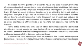 Na década de 1990, quando Lain foi escrito, houve uma série de desenvolvimentos
técnicos relacionados à internet. Houve tanto a implementação da World Wide Web, como
vemos pela tabela, quanto a ampliação da rede (IPv4) e a formação de uma nova camada
(Layer 2). Pode-se sugerir então que Konaka, como um visionário da internet wireless,
imaginou-a avançada e capaz não só de atingir todo o mundo como fornecer conexão
através de uma onda eletromagnética (efeito Schumann) num protocolo que traduziria os
dados binários a impulsos elétricos neurais e vice-versa. A parte em que ele supõe a falta
de uso de aparatos para tal transmissão já cai no âmbito mais esotérico, indo na linha da
telepatia.
      Talvez a idéia do Protocol 7 tenha sido um híbrido da internet via satélite e da internet
via rádio. A primeira é suposta por conta da abrangência e a segunda justamente pelo uso
do autor da banda ELF (Extreme Low Frequencies) e da ressonância Schumann, envolvendo
então propriedades relativas às ondas eletromagnéticas.
      A internet via rádio funciona por meio de portadoras que utilizam radiofrequência
(comunicação via ondas de rádio) ou infravermelho. No caso, essa tecnologia wireless é capaz

>comunicação, tecnologia: e cultura de rede_                                                     197
 