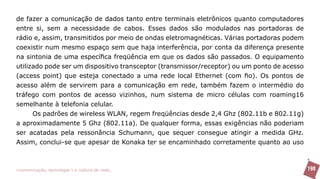 de fazer a comunicação de dados tanto entre terminais eletrônicos quanto computadores
entre si, sem a necessidade de cabos. Esses dados são modulados nas portadoras de
rádio e, assim, transmitidos por meio de ondas eletromagnéticas. Várias portadoras podem
coexistir num mesmo espaço sem que haja interferência, por conta da diferença presente
na sintonia de uma específica freqüência em que os dados são passados. O equipamento
utilizado pode ser um dispositivo transceptor (transmissor/receptor) ou um ponto de acesso
(access point) que esteja conectado a uma rede local Ethernet (com fio). Os pontos de
acesso além de servirem para a comunicação em rede, também fazem o intermédio do
tráfego com pontos de acesso vizinhos, num sistema de micro células com roaming16
semelhante à telefonia celular.
      Os padrões de wireless WLAN, regem freqüências desde 2,4 Ghz (802.11b e 802.11g)
a aproximadamente 5 Ghz (802.11a). De qualquer forma, essas exigências não poderiam
ser acatadas pela ressonância Schumann, que sequer consegue atingir a medida GHz.
Assim, conclui-se que apesar de Konaka ter se encaminhado corretamente quanto ao uso



>comunicação, tecnologia: e cultura de rede_                                                198
 