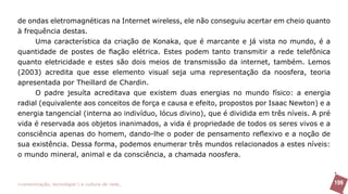 de ondas eletromagnéticas na Internet wireless, ele não conseguiu acertar em cheio quanto
à frequência destas.
     Uma característica da criação de Konaka, que é marcante e já vista no mundo, é a
quantidade de postes de fiação elétrica. Estes podem tanto transmitir a rede telefônica
quanto eletricidade e estes são dois meios de transmissão da internet, também. Lemos
(2003) acredita que esse elemento visual seja uma representação da noosfera, teoria
apresentada por Theillard de Chardin.
     O padre jesuíta acreditava que existem duas energias no mundo físico: a energia
radial (equivalente aos conceitos de força e causa e efeito, propostos por Isaac Newton) e a
energia tangencial (interna ao indivíduo, lócus divino), que é dividida em três níveis. A pré
vida é reservada aos objetos inanimados, a vida é propriedade de todos os seres vivos e a
consciência apenas do homem, dando-lhe o poder de pensamento reflexivo e a noção de
sua existência. Dessa forma, podemos enumerar três mundos relacionados a estes níveis:
o mundo mineral, animal e da consciência, a chamada noosfera.



>comunicação, tecnologia: e cultura de rede_                                                   199
 