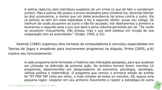 A polícia capturou dois indivíduos suspeitos de um crime (e que de fato o cometeram
               juntos). Mas a polícia não possui a prova necessária para condená-los, devendo libertar
               os dois prisioneiros, a menos que um deles providencie tal prova contra o outro. Ela
               (a polícia) os tem em celas separadas e faz a seguinte oferta: acuse seu colega. Se
               nenhum de vocês acusarem ao outro e não for acusado, nós libertaremos o primeiro e
               levaremos o segundo para o juiz que dará a pena máxima permitida por lei. “Se vocês
               se acusarem mutuamente, irão presos, mas o juiz será piedoso em função de sua
               cooperação com as autoridades.” (Kraps, 1990, p.32)


     Axelrod (1984) organizou dois torneios de computadores e convidou especialistas em
Teorias de Jogos e amadores para inscreverem programas na disputa. Primo (2005, p.6)
mostra seu funcionamento:

               A cada programa seria fornecido o histórico das interações passadas, para que pudesse
               ser utilizada na definição da próxima ação. No primeiro torneio foram inscritos 14
               programas, desenvolvidos por pesquisadores de economia, psicologia, sociologia,
               ciência política e matemática. O programa que venceu o primeira edição do evento
               foi TIT FOR TAT (olho por olho), o mais simples de todos os inscritos. Ele seguia uma
               pequena regra: cooperar em seu primeiro movimento e repetir a estratégia do outro
>comunicação, tecnologia: e cultura de rede_                                                            20
 