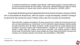 A noosfera possibilita as relações cibernéticas, viabilizadas graças à energia elétrica e
             os meios de transmissão de linha dados, neste caso, representados pela rede de cabos
             aéreos presentes em quase todo cenário externo do desenho. (LEMOS, 2003)


     A suposição de Konaka quanto à capacidade dos homens de se conectar e acessar a Wired
sem a necessidade de dispositivos, além de sugerir a noção de telepatia, também consegue
se aproximar das teorias de Leary e Wilson acerca dos oito circuitos de consciência.

             Para entender o espaço neurológico, Dr Leary assume que o sistema nervoso consiste em
             oito circuitos potenciais ou “estruturas” ou mini-cérebros. Quatro desses cérebros estão
             do lado esquerdo ativo do lóbulo cerebral e estão conscientes de nossa sobrevivência
             terrestre; os outros quatro são “extraterrestres”, residem no “quieto” e inativo lóbulo
             direito e estão para ser usados numa futura evolução. Isso explica porque o lóbulo
             direito está normalmente inativo nesse estágio de nosso desenvolvimento e porque ele
             começa a ser ativado quando uma pessoa usa psicodélicos. (WILSON)2




2 Disponível em: <http://deoxy.org/8circuit.htm>. Acesso em 23 out. 2010
                                                                                                         200
 