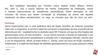 Nos trabalhos realizados por Timothy Leary, Robert Anton Wilson, Antero
Alli, John C. Lilly e outros teóricos da mente, praticantes da meditação, rituais
e mesmo consumidores de substâncias psicotrópicas, foram elencados os oito
circuitos. Os únicos que fazem correlação às propostas do anime são aqueles
residentes do plano extraterrestre, ou seja, os circuitos que vão do cinco ao oito3.


Conclusão
Serial Experiments Lain é uma autêntica obra de ficção científica ao misturar conceitos
reais com o imaginário. O anime é capaz de convencer o espectador de que a pseudociência
oferecida por ele – especialmente no episódio Layer 09: Protocol, em que as informações são
apresentadas como um documentário – ou ao menos levantar a dúvida se realmente o uso
da ressonância Schumann possibilitaria a conexão com o ciberespaço (Wired), mesmo sem
o uso de dispositivos. Afinal, já disse Arthur C. Clarke, autor de livros de ficção científica e
colaborador à criação da tecnologia de satélites geoestacionários (os quais possuem órbita

3 Idem.
                                                                                                   201
 