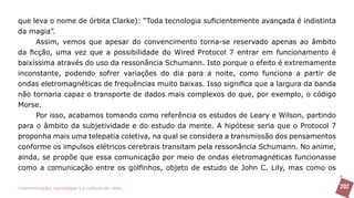 que leva o nome de órbita Clarke): “Toda tecnologia suficientemente avançada é indistinta
da magia”.
     Assim, vemos que apesar do convencimento torna-se reservado apenas ao âmbito
da ficção, uma vez que a possibilidade do Wired Protocol 7 entrar em funcionamento é
baixíssima através do uso da ressonância Schumann. Isto porque o efeito é extremamente
inconstante, podendo sofrer variações do dia para a noite, como funciona a partir de
ondas eletromagnéticas de frequências muito baixas. Isso significa que a largura da banda
não tornaria capaz o transporte de dados mais complexos do que, por exemplo, o código
Morse.
     Por isso, acabamos tomando como referência os estudos de Leary e Wilson, partindo
para o âmbito da subjetividade e do estudo da mente. A hipótese seria que o Protocol 7
proponha mais uma telepatia coletiva, na qual se considera a transmissão dos pensamentos
conforme os impulsos elétricos cerebrais transitam pela ressonância Schumann. No anime,
ainda, se propõe que essa comunicação por meio de ondas eletromagnéticas funcionasse
como a comunicação entre os golfinhos, objeto de estudo de John C. Lily, mas como os

>comunicação, tecnologia: e cultura de rede_                                               202
 