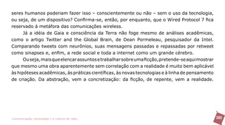 seres humanos poderiam fazer isso – conscientemente ou não – sem o uso da tecnologia,
ou seja, de um dispositivo? Confirma-se, então, por enquanto, que o Wired Protocol 7 fica
reservado à metáfora das comunicações wireless.
      Já a idéia de Gaia e consciência da Terra não foge mesmo de análises acadêmicas,
como o artigo Twitter and the Global Brain, de Dean Pormeleau, pesquisador da Intel.
Comparando tweets com neurônios, suas mensagens passadas e repassadas por retweet
como sinapses e, enfim, a rede social e toda a internet como um grande cérebro.
      Ou seja, mais que elencar assuntos e trabalhar sobre uma ficção, pretende-se aqui mostrar
que mesmo uma obra aparentemente sem correlação com a realidade é muito bem aplicável
às hipóteses acadêmicas, às práticas científicas, às novas tecnologias e à linha de pensamento
de criação. Da abstração, vem a concretização: da ficção, de repente, vem a realidade.




>comunicação, tecnologia: e cultura de rede_                                                     203
 