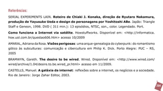 Referências:
SERIAL EXPERIMENTS LAIN. Roteiro de Chiaki J. Konaka, direção de Ryutaro Nakamura,
produção de Yayusuke Ueda e design de personagens por Yoshitoshi ABe. Japão: Triangle
Staff e Geneon, 1998. DVD ( 311 min.): 13 episódios, NTSC, son., color. Legendado. Port.

Como funciona a Internet via satélite. Howstuffworks. Disponível em: <http://informatica.
hsw.uol.com.br/questao606.htm> acesso 10/2009

AMARAL, Adriana da Rosa. Visões perigosas: uma arque-genealogia do cyberpunk: do romantismo
gótico às subculturas: comunicação e cibercultura em Philip K. Dick. Porto Alegre: PUC – RS,
2005

BRAMWYN, Gareth. The desire to be wired. Wired. Disponível em: <http://www.wired.com/
wired/archive/1.04/desire.to.be.wired_pr.html> acesso em 11/2009.

CASTELLS, Manuel. A galáxia da internet: reflexões sobre a internet, os negócios e a sociedade.
Rio de Janeiro: Jorge Zahar Editor, 2003.


                                                                                                  204
 