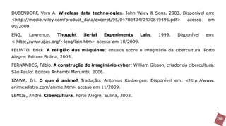 DUBENDORF, Vern A. Wireless data technologies. John Wiley & Sons, 2003. Disponível em:
<http://media.wiley.com/product_data/excerpt/95/04708494/0470849495.pdf>       acesso    em
09/2009.

ENG,    Lawrence.    Thought    Serial    Experiments      Lain.   1999.   Disponível   em:
< http://www.cjas.org/~leng/lain.htm> acesso em 10/2009.

FELINTO, Erick. A religião das máquinas: ensaios sobre o imaginário da cibercultura. Porto
Alegre: Editora Sulina, 2005.

FERNANDES, Fábio. A construção do imaginário cyber: William Gibson, criador da cibercultura.
São Paulo: Editora Anhembi Morumbi, 2006.

IZAWA, Eri. O que é anime? Tradução: Antonius Kasbergen. Disponível em: <http://www.
animesdistro.com/anime.htm> acesso em 11/2009.

LEMOS, André. Cibercultura. Porto Alegre, Sulina, 2002.




                                                                                               205
 