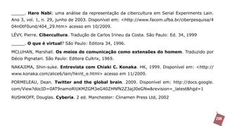 _____. Haro Nabi: uma análise da representação da cibercultura em Serial Experiments Lain.
Ano 3, vol. 1, n. 29, junho de 2003. Disponível em: <http://www.facom.ufba.br/ciberpesquisa/4
04nOtF0und/404_29.htm> acesso em 10/2009.

LÉVY, Pierre. Cibercultura. Tradução de Carlos Irineu da Costa. São Paulo: Ed. 34, 1999

_____. O que é virtual? São Paulo: Editora 34, 1996.

MCLUHAN, Marshall. Os meios de comunicação como extensões do homem. Traduzido por
Décio Pignatari. São Paulo: Editora Cultrix, 1969.

NAKAJIMA, Shin-suke. Entrevista com Chiaki C. Konaka. HK, 1999. Disponível em: <http://
www.konaka.com/alice6/lain/hkint_e.html> acesso em 11/2009.

PORMELEAU, Dean. Twitter and the global brain. 2009. Disponível em: http://docs.google.
com/View?docID=0AT9namoRlUKMZGM3eG40ZHNfN2Z3ajJ0eGNw&revision=_latest&hgd=1

RUSHKOFF, Douglas. Cyberia. 2 ed. Manchester: Clinamen Press Ltd, 2002




                                                                                                206
 