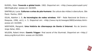 RUSSEL, Peter. Towards a global brain. 1983. Disponível em: <http://www.peterrussell.com/
GB/Chap8.php> acesso em 10/2009.

SANTAELLA, Lucia. Culturas e artes do pós-humano: Da cultura das mídias à cibercultura. São
Paulo: Paullus, 2003

SILVA, Adailton J. S. As tecnologias de redes wireless. RNP - Rede Nascional de Ensino e
Pesquisa, 1998, vol.2, n. 5. Disponível em: <http://www.rnp.br/newsgen/9805/wireless.html>
acesso em 10/2009.

WERTHEIM, Margaret. Uma história do ciberespaço de Dante à Internet. Rio de Janeiro:
Jorge Zahar, 2001.

WILSON, Robert Anton. Cosmic Trigger: final secret of the Illuminati. Disponível em <http://
deoxy.org/8circuit.htm> acesso em 09/2009.




                                                                                               207
 