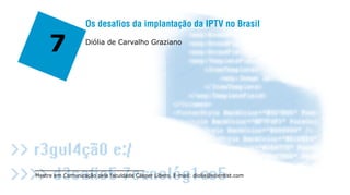 Os desafios da implantação da IPTV no Brasil

     7             Diólia de Carvalho Graziano




Mestre em Comunicação pela faculdade Cásper Líbero. E-mail: diolia@scientist.com
 