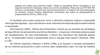 jogador em todas suas próximas ações. Todos os resultados foram divulgados e um
               segundo torneio foi realizado, desta vez com 62 candidatos. Mais uma vez TIT FOR TAT
               venceu a competição, mesmo que seu funcionamento e o histórico de sua participação
               no primeiro evento fossem plenamente conhecidos por todos os pesquisadores e
               programadores (Primo, 2005, p.6).


     O resultado serviu para comprovar como o altruísmo recíproco explica a cooperação
entre agentes egoístas – que vislumbram o auto-interesse em busca da própria sobrevivência
e reprodução.
     Para Axelrod (1984), “Dilema dos Prisioneiros” mostra que as escolhas de estratégias
de jogo diferem do pensamento econômico libertário – a busca por interesses próprios pode
ser autodestrutiva. No caso exemplificado, o futuro dos indivíduos não depende apenas
de si. “A cooperação mútua é apresentada como a solução mais segura” (Axelrod, 1984,
p.126).
     Na Ciência Cognitiva, Matusov e White (1996, p.2) buscam o conceito participativo
de um sistema sociocultural e usam o termo ‘open colaboration’ para “um tipo de trabalho

>comunicação, tecnologia: e cultura de rede_                                                         21
 