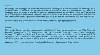 Resumo
Este artigo tem por objeto de estudo as possibilidades tecnológicas e comunicacionais da tecnologia IPTV
(Internet Protocol Television) - a programação de TV através da rede IP (Internet Protocol), fazendo a
interação entre TV, vídeo e Internet. A partir do estabelecimento do problema - visto ser a tecnologia
IPTV convergente e consistente, podendo ampliar o espectro de difusão de audiovisual interativo de
alta definição no Brasil - procura-se delimitar qual ou quais seriam os entraves para sua implantação.

Palavras-chave: IPTV; comunicação; broadbandTV; Internet; legislação; tecnologia.



Abstract
This article focuses on the technological possibilities of study of communication of IPTV (Internet
Protocol Television) - TV programming via IP (Internet Protocol), making the interaction
between TV, video and Internet. From the establishment of the problem - as it converged IPTV
technology and consistent, and may broaden the spectrum of audiovisual broadcasting high-
definition interactive in Brazil - which seeks to delimit what are the barriers to its implementation.

Keywords: IPTV; communication ; BroadbandTV; Internet; 5.Legislation; 6.technology.




                                                                                                           210
 