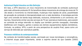 Audiovisual Digital Interativo em Alta Definição
Em tese, a IPTV descreve um novo mecanismo de transmissão de conteúdo audiovisual
pela rede utilizando protocolo IP. Os benefícios desse mecanismo de entrega de sinais de TV
vão desde o incremento na interatividade, mudanças mais rápidas de canal, possibilidade
de gravação do conteúdo à interoperatividade com a rede doméstica. A tecnologia permite
ligar uma conexão de banda larga dedicada, exclusiva, diretamente a um conversor, set-
top-box, fisicamente similar aos dos serviços de TV por assinatura tradicionais, para assistir
ao conteúdo da antiga televisão no display que também permite navegação, chamadas
telefônicas com imagens, games e acesso aos demais equipamentos digitais domésticos.
Contudo, na prática, IPTV, a partir de uma perspectiva do usuário final, opera como um
serviço de televisão por assinatura padrão.

Processos midiáticos da contemporaneidade
No contexto de transformações sociais, permeado por novas tecnologias e convergência,
a Internet ocupa papel importante, sendo a espinha dorsal do que Castells (2003)

>comunicação, tecnologia: e cultura de rede_                                                    211
 
