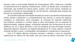 descreve como a Comunicação Mediada por Computadores (CMC). Ainda que a lentidão
no desenvolvimento de algumas infraestruturas, cenário de desafio para a sociedade da
informação, seja evidente em alguns países, surgem, com muita clareza, mudanças na
sociedade em função da popularização do uso da Internet, viabilizada pelos avanços das
técnicas de compressão e digitalização.
      Se a transformação das informações mundiais em zeros e uns permite armazenamento
infinito, facilita o transporte e o compartilhamento das mesmas, o mundo dos negócios
analógicos ou tradicionais, vê-se ameaçado: As empresas de televisão tradicionais
que produzem conteúdo e o emitem agora se vêem preocupadas com as empresas de
telecomunicações, gigantes globais, inicialmente operando com fornecimento de serviço
telefônico, de voz, e agora ofertando o meio de transporte de toda informação terrestre.
Adquirindo algumas emissoras, em especial operadoras de TV a cabo, passam a oferecer
conteúdo também e assim, a ambigüidade mercadológica e a barafunda se instaurariam.
      Com a TV digital, algumas emissoras começam a planejar o envio de conteúdos
audiovisuais em sistema de mão dupla, mas com canal de retorno rudimentar. Por seu

>comunicação, tecnologia: e cultura de rede_                                              212
 