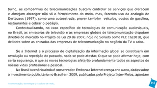 turno, as companhias de telecomunicações buscam controlar os serviços que oferecem
e almejam abranger não só o fornecimento do meio, mas, fazendo uso da analogia de
Dertouzos (1997), como uma autoestrada, prover também veículos, postos de gasolina,
restaurantes e cobrar o pedágio.
      Contextualizando, no caso específico de tecnologias de comunicação audiovisuais,
no Brasil, as emissoras de televisão e as empresas globais de telecomunicação disputam
direitos de mercado no Projeto de Lei 29 de 2007, hoje no Senado como PLC 16/2010, que
delibera sobre as entradas das empresas de telecomunicação no negócio da TV a cabo.


     Se a Internet e o processo de digitalização da informação global se constituem em
revolução ou repetição do passado, nada se pode atestar. O que se pode afirmar hoje, com
certa segurança, é que as novas tecnologias afetarão profundamente todos os aspectos de
nossas vidas profissional e pessoal.
     No Brasil o cenário ainda é conservador. Embora a Internet cresça ano a ano, dados sobre
o investimento publicitário no Brasil em 2009, publicados pelo Projeto Inter-Meios, apontam

>comunicação, tecnologia: e cultura de rede_                                                   213
 