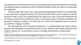 que atualmente a taxa brasileira é de 40 computadores para cada 100 habitantes, enquanto
nos Estados Unidos o professor da FGV Fernando Meirelles estima que seja um computador
por habitante2.
      Embora ainda haja muito a ser conquistado pela população brasileira em comparação
à norte-americana, pesquisa recente TCI Domicílios 2009 informa que o acesso à Internet
no Brasil mudou muito, com predominância do acesso em casa e queda da frequência nas
lan houses, confirmando a tendência de que o computador entra no cotidiano doméstico do
brasileiro3. Também no Brasil, a TV deixa de ser o item mais importante entre os jovens,
que preferem navegar na Web4.
     Na convergência entre conteúdos televisivos e a interatividade das mídias sociais,
produtos são estudados na tentativa de atrair a aura dinâmica das mídias sociais para os
antigos veículos, ou, o movimento inverso, a inclusão da televisão na mídia social.

2 Matéria de Fernanda Ângelo, no portal Convergência Digital de 15 abr. 2010. Disponível em: <http://convergenciadigital.uol.
com.br/cgi/cgilua.exe/sys/start.htm?infoid=22298&sid=5>. Acesso em 15 abr. 2010.

3 Pesquisa disponível em: <http://www.cetic.br/usuários/tic/2009/analise-tic-domicilios2009.pdf>. Acesso em 15 abr. 2010.

4 Mendonça, op. Cit., 2010.
                                                                                                                                215
 