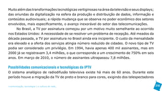 Muito além das transformações tecnológicas vertiginosas na área da televisão e seus displays;
das oriundas da digitalização na esfera da produção e distribuição de dados, informação e
conteúdos audiovisuais; a rápida mudança que se observa no poder econômico dos setores
envolvidos, mais especificamente, o avanço inexorável do setor das telecomunicações.
     No Brasil, a TV por assinatura começou por um motivo muito semelhante ao ocorrido
nos Estados Unidos: A necessidade de se resolver um problema de recepção. Até meados da
década passada, a TV por assinatura no Brasil ainda era incipiente. O custo da mensalidade
era elevado e a oferta dos serviços atingia número reduzido de cidades. O novo tipo de TV
podia ser considerado um privilégio. Em 1994, havia apenas 400 mil assinantes, mas em
2000 já se registravam 3,4 milhões, o que corresponde a um crescimento de 750% em seis
anos. Em março de 2010, o número de assinantes ultrapassou 7,8 milhões.


Possibilidades comunicacionais e tecnológicas da IPTV
O sistema analógico de radiodifusão televisiva existe há mais de 60 anos. Durante este
período houve a migração da TV de preto e branco para cores, exigindo dos telespectadores

>comunicação, tecnologia: e cultura de rede_                                                   216
 