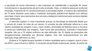 a aquisição de novos televisores e das empresas de radiodifusão a aquisição de novos
transmissores e equipamentos de pré e pós-produção. Hoje, a indústria passa por profunda
transição, migrando da TV convencional para a tecnologia digital. A maioria das operadoras
de TV deve atualizar suas redes e implantar avançadas plataformas digitais num esforço
para fazer migrar seus assinantes dos serviços analógicos tradicionais para serviços digitais
mais sofisticados.
     A televisão digital é o mais importante avanço na tecnologia da televisão desde que
o veículo foi criado há mais de um século. O conceito de alta definição refere-se a uma
melhor qualidade de imagem e som, maior nitidez, eliminação de defeitos como o chuvisco
e contornos indefinidos nas imagens. Tudo numa tela panorâmica. Contudo é importante
ressaltar não ser a TV digital sinônimo de alta definição. Na TV digital as produções são
obrigatoriamente realizadas em câmeras digitais, mas não necessariamente em alta
definição (High Definition ou HD).
     Embora a TV digital busque também a melhor qualidade para a imagem, esse é o foco
da HDTV, o que inclusive a define: A conquista da perfeição audiovisual, sendo, do ponto de

>comunicação, tecnologia: e cultura de rede_                                                   217
 