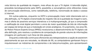 vista técnico de qualidade da imagem, mais eficaz do que a TV digital. A televisão digital,
precedida tecnologicamente pela HDTV, possibilita a convergência entre diferentes meios
de comunicação eletrônicos, como radiodifusão, telefonia, transmissão de dados e acesso
à Internet.
      Em outras palavras, enquanto na HDTV a preocupação maior está relacionada com a
alta definição, na TV digital a transmissão diz respeito não só à qualidade da imagem e som,
mas à oferta de possíveis serviços interativos e à multiprogramação, já que a compressão
e codificação do sinal digital permitem o envio de maior quantidade de bits de informação
por espaço de tempo do que a modulação em sinais analógicos. O surgimento, nos anos 90,
do Motion Picture Experts Group (MPEG) revolucionou o desenvolvimento da TV digital e de
alta definição, pois resolveu o problema de compactação de grande volume de informações
(imagens em particular) num feixe de bits pequeno.
      Enquanto a televisão continuava oferecendo aos telespectadores a opção de assistirem
passivamente ao que era veiculado, na década de 90, os computadores ganhavam força e
impulsionavam as indústrias de componentes e de telecomunicações, pois apresentavam

>comunicação, tecnologia: e cultura de rede_                                                  218
 