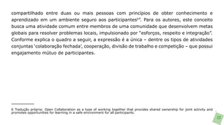 compartilhado entre duas ou mais pessoas com princípios de obter conhecimento e
aprendizado em um ambiente seguro aos participantes6”. Para os autores, este conceito
busca uma atividade comum entre membros de uma comunidade que desenvolvem metas
globais para resolver problemas locais, impulsionado por “esforços, respeito e integração”.
Conforme explica o quadro a seguir, a expressão é a única – dentre os tipos de atividades
conjuntas ‘colaboração fechada’, cooperação, divisão de trabalho e competição – que possui
engajamento mútuo de participantes.




6 Tradução própria: Open Collaboration as a type of working together that provides shared ownership for joint activity and
promotes opportunities for learning in a safe environment for all participants.
                                                                                                                             22
 