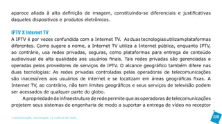 aparece aliada à alta definição de imagem, constituindo-se diferenciais e justificativas
daqueles dispositivos e produtos eletrônicos.


IPTV X Internet TV
A IPTV é por vezes confundida com a Internet TV. As duas tecnologias utilizam plataformas
diferentes. Como sugere o nome, a Internet TV utiliza a Internet pública, enquanto IPTV,
ao contrário, usa redes privadas, seguras, como plataformas para entrega de conteúdo
audiovisual de alta qualidade aos usuários finais. Tais redes privadas são gerenciadas e
operadas pelos provedores de serviços de IPTV. O alcance geográfico também difere nas
duas tecnologias: As redes privadas controladas pelas operadoras de telecomunicações
são inacessíveis aos usuários de internet e se localizam em áreas geográficas fixas. A
Internet TV, ao contrário, não tem limites geográficos e seus serviços de televisão podem
ser acessados de qualquer parte do globo.
      A propriedade de infraestrutura de rede permite que as operadoras de telecomunicações
projetem seus sistemas de engenharia de modo a suportar a entrega de vídeo no receptor

>comunicação, tecnologia: e cultura de rede_                                                 220
 