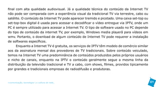 final com alta qualidade audiovisual. Já a qualidade técnica do conteúdo da Internet TV
não pode ser comparada com a experiência visual da tradicional TV via terrestre, cabo ou
satélite. O conteúdo da Internet TV pode aparecer tremido e picotado. Uma caixa set-top ou
set-top-box digital é usada para acessar e decodificar o vídeo entregue via IPTV, onde um
PC é sempre utilizado para acessar a Internet TV. O tipo de software usado no PC depende
do tipo de conteúdo da internet TV, por exemplo, Windows media playerâ para vídeos em
wmv. Portanto, o download de algum conteúdo de Internet TV pode requerer a instalação
de softwares específicos.
      Enquanto a Internet TV é gratuita, os serviços de IPTV têm modelo de comércio similar
aos da assinatura mensal dos provedores de TV tradicionais. Sobre conteúdo veiculado,
temos na Internet TV uma predominância de conteúdos produzidos pelos próprios usuários
e nicho de canais, enquanto na IPTV o conteúdo geralmente segue a mesma linha da
distribuição da televisão tradicional e TV a cabo, com shows, filmes, providos tipicamente
por grandes e tradicionais empresas de radiodifusão e produtoras.



>comunicação, tecnologia: e cultura de rede_                                                 221
 