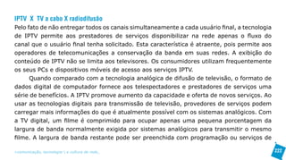 IPTV X TV a cabo X radiodifusão
Pelo fato de não entregar todos os canais simultaneamente a cada usuário final, a tecnologia
de IPTV permite aos prestadores de serviços disponibilizar na rede apenas o fluxo do
canal que o usuário final tenha solicitado. Esta característica é atraente, pois permite aos
operadores de telecomunicações a conservação da banda em suas redes. A exibição do
conteúdo de IPTV não se limita aos televisores. Os consumidores utilizam frequentemente
os seus PCs e dispositivos móveis de acesso aos serviços IPTV.
      Quando comparado com a tecnologia analógica de difusão de televisão, o formato de
dados digital de computador fornece aos telespectadores e prestadores de serviços uma
série de benefícios. A IPTV promove aumento da capacidade e oferta de novos serviços. Ao
usar as tecnologias digitais para transmissão de televisão, provedores de serviços podem
carregar mais informações do que é atualmente possível com os sistemas analógicos. Com
a TV digital, um filme é comprimido para ocupar apenas uma pequena porcentagem da
largura de banda normalmente exigida por sistemas analógicos para transmitir o mesmo
filme. A largura de banda restante pode ser preenchida com programação ou serviços de

>comunicação, tecnologia: e cultura de rede_                                                  222
 