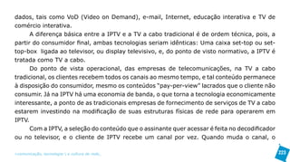 dados, tais como VoD (Video on Demand), e-mail, Internet, educação interativa e TV de
comércio interativa.
      A diferença básica entre a IPTV e a TV a cabo tradicional é de ordem técnica, pois, a
partir do consumidor final, ambas tecnologias seriam idênticas: Uma caixa set-top ou set-
top-box ligada ao televisor, ou display televisivo, e, do ponto de visto normativo, a IPTV é
tratada como TV a cabo.
      Do ponto de vista operacional, das empresas de telecomunicações, na TV a cabo
tradicional, os clientes recebem todos os canais ao mesmo tempo, e tal conteúdo permanece
à disposição do consumidor, mesmo os conteúdos “pay-per-view” lacrados que o cliente não
consumir. Já na IPTV há uma economia de banda, o que torna a tecnologia economicamente
interessante, a ponto de as tradicionais empresas de fornecimento de serviços de TV a cabo
estarem investindo na modificação de suas estruturas físicas de rede para operarem em
IPTV.
      Com a IPTV, a seleção do conteúdo que o assinante quer acessar é feita no decodificador
ou no televisor, e o cliente de IPTV recebe um canal por vez. Quando muda o canal, o

>comunicação, tecnologia: e cultura de rede_                                                   223
 