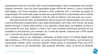 equipamento avisa um servidor, que envia a programação a que o espectador quer assistir
naquele momento. Isso cria uma capacidade quase infinita de canais e, como a televisão
está ligada a um meio interativo, permite o VoD, acabando com o conceito de grade de
programação. Por outro lado, pode-se dizer que o atendimento é customizado, pois o cliente
pede, a empresa vai até o “estoque” e trás de volta ao cliente o que ele quer ver e ouvir.
     Sob este ponto de vista, de engenharia, afirma-se que há interatividade, uma vez que
o serviço oferecido é exatamente o que cada cliente pedir, nem mais, nem menos. Se ainda
soubermos que o cliente pode utilizar o seu aparelho celular para, do trabalho, já fazer a
encomenda do que quer assistir a noite e com que conteúdo audiovisual gostaria de ser
acordado no dia seguinte, por exemplo, às 7 horas da manhã, veremos que a IPTV acaba
com o conceito de grade de programação.
     Contudo, para se ver viabilizada, sobretudo no Brasil onde a TV aberta digital ainda
não emplacou, a IPTV deve oferecer os canais tradicionais da TV aberta, num produto de
transmissão híbrido, como veremos adiante. Neste ponto, é importante frisar que IPTV
não é TV aberta ou de radiodifusão. São produtos distintos, tanto na forma de exibição

>comunicação, tecnologia: e cultura de rede_                                                224
 