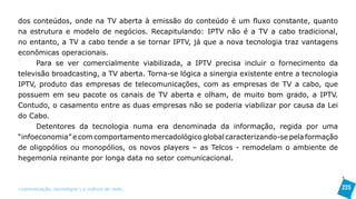 dos conteúdos, onde na TV aberta à emissão do conteúdo é um fluxo constante, quanto
na estrutura e modelo de negócios. Recapitulando: IPTV não é a TV a cabo tradicional,
no entanto, a TV a cabo tende a se tornar IPTV, já que a nova tecnologia traz vantagens
econômicas operacionais.
     Para se ver comercialmente viabilizada, a IPTV precisa incluir o fornecimento da
televisão broadcasting, a TV aberta. Torna-se lógica a sinergia existente entre a tecnologia
IPTV, produto das empresas de telecomunicações, com as empresas de TV a cabo, que
possuem em seu pacote os canais de TV aberta e olham, de muito bom grado, a IPTV.
Contudo, o casamento entre as duas empresas não se poderia viabilizar por causa da Lei
do Cabo.
     Detentores da tecnologia numa era denominada da informação, regida por uma
“infoeconomia” e com comportamento mercadológico global caracterizando-se pela formação
de oligopólios ou monopólios, os novos players – as Telcos - remodelam o ambiente de
hegemonia reinante por longa data no setor comunicacional.



>comunicação, tecnologia: e cultura de rede_                                                  225
 