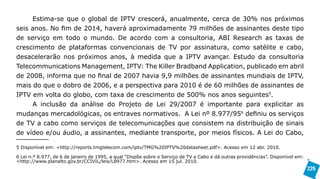 Estima-se que o global de IPTV crescerá, anualmente, cerca de 30% nos próximos
seis anos. No fim de 2014, haverá aproximadamente 79 milhões de assinantes deste tipo
de serviço em todo o mundo. De acordo com a consultoria, ABI Research as taxas de
crescimento de plataformas convencionais de TV por assinatura, como satélite e cabo,
desacelerarão nos próximos anos, à medida que a IPTV avançar. Estudo da consultoria
Telecommunications Management, IPTV: The Killer Bradband Application, publicado em abril
de 2008, informa que no final de 2007 havia 9,9 milhões de assinantes mundiais de IPTV,
mais do que o dobro de 2006, e a perspectiva para 2010 é de 60 milhões de assinantes de
IPTV em volta do globo, com taxa de crescimento de 500% nos anos seguintes5.
     A inclusão da análise do Projeto de Lei 29/2007 é importante para explicitar as
mudanças mercadológicas, os entraves normativos. A Lei nº 8.977/956 definiu os serviços
de TV a cabo como serviços de telecomunicações que consistem na distribuição de sinais
de vídeo e/ou áudio, a assinantes, mediante transporte, por meios físicos. A Lei do Cabo,

5 Disponível em: <http://reports.tmgtelecom.com/iptv/TMG%20IPTV%20datasheet.pdf>. Acesso em 12 abr. 2010.

6 Lei n.º 8.977, de 6 de janeiro de 1995, a qual “Dispõe sobre o Serviço de TV a Cabo e dá outras providências”. Disponível em:
<http://www.planalto.gov.br/CCIVIL/leis/L8977.htm>. Acesso em 15 jul. 2010.
                                                                                                                                  226
 