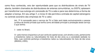 como ficou conhecida, veio dar oportunidade para que os distribuidores de sinais de TV
aberta, também chamados de distribuidores de antenas comunitárias, ou DISTV, optassem
por transformar sua outorga em concessão de TV a cabo e para isso determinou a forma de
adaptar a licença. Em seu artigo 7, o inciso II não permitia a entrada de capital estrangeiro
no controle acionário das empresas de TV a cabo:
               Art. 7º A concessão para o serviço de TV a Cabo será dada exclusivamente a pessoa
               jurídica de direito privado que tenha como atividade principal a prestação deste serviço
               e que tenha:

               I - sede no Brasil;

               II - pelo menos cinqüenta e um por cento do capital social, com direito a voto, pertencente
               a brasileiros natos ou naturalizados há mais de dez anos ou a sociedade sediada no
               País, cujo controle pertença a brasileiros natos ou naturalizados há mais de dez anos
               (BRASIL,1995).




>comunicação, tecnologia: e cultura de rede_                                                                227
 