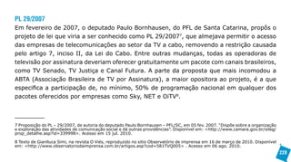 PL 29/2007
Em fevereiro de 2007, o deputado Paulo Bornhausen, do PFL de Santa Catarina, propôs o
projeto de lei que viria a ser conhecido como PL 29/20077, que almejava permitir o acesso
das empresas de telecomunicações ao setor da TV a cabo, removendo a restrição causada
pelo artigo 7, inciso II, da Lei do Cabo. Entre outras mudanças, todas as operadoras de
televisão por assinatura deveriam oferecer gratuitamente um pacote com canais brasileiros,
como TV Senado, TV Justiça e Canal Futura. A parte da proposta que mais incomodou a
ABTA (Associação Brasileira de TV por Assinatura), a maior opositora ao projeto, é a que
especifica a participação de, no mínimo, 50% de programação nacional em qualquer dos
pacotes oferecidos por empresas como Sky, NET e OiTV8.



7 Proposição do PL – 29/2007, de autoria do deputado Paulo Bornhausen – PFL/SC, em 05 fev. 2007. “Dispõe sobre a organização
e exploração das atividades de comunicação social e dá outras providências”. Disponível em: <http://www.camara.gov.br/sileg/
prop_detalhe.asp?id=339998>. Acesso em 15 jul. 2010.

8 Texto de Gianlluca Simi, na revista O Viés, reproduzido no sitio Observatório de imprensa em 16 de março de 2010. Disponível
em: <http://www.observatoriodaimprensa.com.br/artigos.asp?cod=581TVQ005> . Acesso em 06 ago. 2010.
                                                                                                                                 228
 