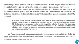 de tecnologia ainda recente, a IPTV, e também por ainda estar o projeto de lei que abrirá o
mercado brasileiro para a tecnologia, ainda em processo de aprovação no Senado.
     Nesse momento, houve um reordenamento das coordenadas da pesquisa e se
fez conexão com o que o prof. dr. Marcelo Zuffo10, do Departamento de Engenharia de
Sistemas Eletrônicos da Escola Politécnica da USP, respondeu, quando indagado sobre IPTV
no Brasil:

             A Internet só vai bem se a estrutura vai bem. Nesses 8 anos de governo de esquerda
             o Brasil caiu em todos os rankings de Internet. De 30.ª posição, fomos para a posição
             85. Então, alguma coisa está muito errada na política pública do setor. E a tecnologia
             IP, o protocolo IP, só vem quando a infraestrutura está boa. E a infraestrutura brasileira
             não está boa. Só isso. A IPTV não deslancha porque faltam investimentos estruturais
             em infraestrutura (ZUFFO, 2010).


     Verificou-se, na sequência, que apenas quatro economias da América Latina e do Caribe
estão listadas entre as 50 primeiras colocadas no ranking do relatório Global Information

10 Entrevista concedida à autora em 26 abr. 2010.
                                                                                                          230
 