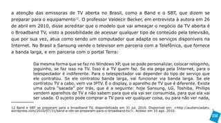 a atenção das emissoras de TV aberta no Brasil, como a Band e o SBT, que dizem se
preparar para o equipamento12. O professor Valdecir Becker, em entrevista à autora em 26
de abril em 2010, disse acreditar que o modelo que vai ameaçar o negócio da TV aberta é
o Broadband TV, visto a possibilidade de acessar qualquer tipo de conteúdo pela televisão,
que por sua vez, atua como sendo um computador que adapta os serviços disponíveis na
Internet. No Brasil a Sansung vende o televisor em parceria com a Telefônica, que fornece
a banda larga, e em parceria com o portal Terra:

             Da mesma forma que se faz no Windows XP, que se pode personalizar, colocar reloginho,
             joguinho, se faz isso na TV. Isso é a TV quem faz. Se ela pega pela Internet, para o
             telespectador é indiferente. Para o telespectador vai depender do tipo de serviço que
             ele contratou. Se ele contratou banda larga, vai funcionar via banda larga. Se ele
             contratou TV a cabo, vem via IPTV. É o display, o aparelho de TV que é diferente. Existe
             uma outra “sacada” por trás, que é a seguinte: hoje Sansung, LG, Toshiba, Phillips
             vendem aparelhos de TV e não sabem para que ela vai ser consumida, para que ela vai
             ser usada. O sujeito pode comprar a TV para ver qualquer coisa, ou para não ver nada,

12 Band e SBT se preparam para o broadband TV, disponibilizado em 31 jul. 2010. Disponível em: <http://audienciadatv.
wordpress.com/2010/07/31/band-e-sbt-se-preparam-para-o-broadband-tv/>. Acesso em 10 ago. 2010.
                                                                                                                        232
 