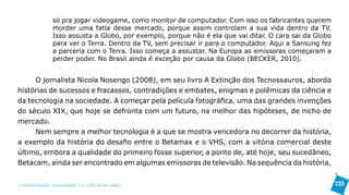 só pra jogar videogame, como monitor de computador. Com isso os fabricantes querem
               morder uma fatia desse mercado, porque assim controlam a sua vida dentro da TV.
               Isso assusta a Globo, por exemplo, porque não é ela que vai ditar. O cara sai da Globo
               para ver o Terra. Dentro da TV, sem precisar ir para o computador. Aqui a Sansung fez
               a parceria com o Terra. Isso começa a assustar. Na Europa as emissoras começaram a
               perder poder. No Brasil ainda é exceção por causa da Globo (BECKER, 2010).


     O jornalista Nicola Nosengo (2008), em seu livro A Extinção dos Tecnossauros, aborda
histórias de sucessos e fracassos, contradições e embates, enigmas e polêmicas da ciência e
da tecnologia na sociedade. A começar pela película fotográfica, uma das grandes invenções
do século XIX, que hoje se defronta com um futuro, na melhor das hipóteses, de nicho de
mercado.
     Nem sempre a melhor tecnologia é a que se mostra vencedora no decorrer da história,
a exemplo da história do desafio entre o Betamax e o VHS, com a vitória comercial deste
último, embora a qualidade do primeiro fosse superior, a ponto de, até hoje, seu sucedâneo,
Betacam, ainda ser encontrado em algumas emissoras de televisão. Na sequência da história,


>comunicação, tecnologia: e cultura de rede_                                                           233
 