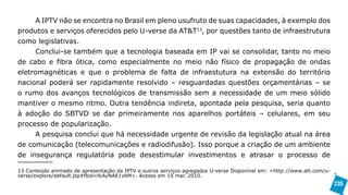 A IPTV não se encontra no Brasil em pleno usufruto de suas capacidades, à exemplo dos
produtos e serviços oferecidos pelo U-verse da AT&T13, por questões tanto de infraestrutura
como legislativas.
     Conclui-se também que a tecnologia baseada em IP vai se consolidar, tanto no meio
de cabo e fibra ótica, como especialmente no meio não físico de propagação de ondas
eletromagnéticas e que o problema de falta de infraestutura na extensão do território
nacional poderá ser rapidamente resolvido – resguardadas questões orçamentárias – se
o rumo dos avanços tecnológicos de transmissão sem a necessidade de um meio sólido
mantiver o mesmo ritmo. Outra tendência indireta, apontada pela pesquisa, seria quanto
à adoção do SBTVD se dar primeiramente nos aparelhos portáteis – celulares, em seu
processo de popularização.
     A pesquisa conclui que há necessidade urgente de revisão da legislação atual na área
de comunicação (telecomunicações e radiodifusão). Isso porque a criação de um ambiente
de insegurança regulatória pode desestimular investimentos e atrasar o processo de

13 Conteúdo animado de apresentação da IPTV e outros serviços agregados U-verse Disponível em: <http://www.att.com/u-
verse/explore/default.jsp#fbid=tkAyNAE1vbM>. Acesso em 15 mar. 2010.
                                                                                                                        235
 