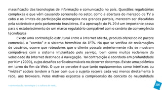 massificação das tecnologias de informação e comunicação no país. Questões regulatórias
complexas e que vêm causando apreensão no setor, como a abertura do mercado de TV a
cabo e os limites de participação estrangeira nos grandes portais, merecem ser discutidas
pela sociedade e pelo parlamento brasileiros. E a aprovação do PL 29 é um importante passo
para o estabelecimento de um marco regulatório compatível com o cenário de convergência
tecnológica
     Existe uma contradição estrutural entre a Internet aberta, produto oferecido no pacote
comercial, o “combo” e o sistema hermético da IPTV. No que se verifica de reclamações
de usuários, ocorre que roteadores que o cliente possuía anteriormente não se mostram
compatíveis com o sistema implantado pelo serviço, bem como muitos reclamam da
velocidade da Internet destinada à navegação. Tal contradição é abordada em profundidade
por Kim (2009), cujos desafios serão observáveis no decorrer do tempo. Existe uma polêmica
em torno do fim da Web. O que se percebe é que tanto equipamentos como interfaces ou
“mídias” sociais tendem a fazer com que o sujeito recorra cada vez menos diretamente à
rede, aos browsers. Pelos motivos expostos a compreensão do conceito de neutralidade

>comunicação, tecnologia: e cultura de rede_                                                 236
 