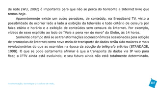 de rede (WU, 2002) é importante para que não se perca do horizonte a Internet livre que
temos hoje.
      Aparentemente existe um outro paradoxo, de conteúdo, na Broadband TV, visto a
possibilidade de ocorrer lado a lado a exibição da televisão e todo critério de censura por
faixa etária e horário e a exibição de conteúdos sem censura da Internet. Por exemplo,
vídeos de sexo explícito ao lado de “Vale a pena ver de novo” da Globo, às 14 horas.
      Somente o tempo dirá se as transformações socioeconômicas ocasionadas pela adoção
de protocolos de Internet como novo meio de transporte de dados terão sido maiores e mais
revolucionárias do que as ocorridas na época da adoção do telégrafo elétrico (STANDAGE,
1998). O que se pode certamente afirmar é que o transporte de dados via IP veio para
ficar, a IPTV ainda está evoluindo, e seu futuro ainda não está totalmente determinado.




>comunicação, tecnologia: e cultura de rede_                                                 237
 