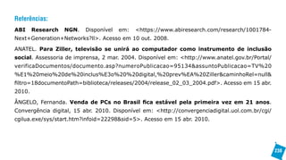 Referências:
ABI     Research   NGN.   Disponível   em:   <https://www.abiresearch.com/research/1001784-
Next+Generation+Networks?ll>. Acesso em 10 out. 2008.

ANATEL. Para Ziller, televisão se unirá ao computador como instrumento de inclusão
social. Assessoria de imprensa, 2 mar. 2004. Disponível em: <http://www.anatel.gov.br/Portal/
verificaDocumentos/documento.asp?numeroPublicacao=95134&assuntoPublicacao=TV%20
%E1%20meio%20de%20inclus%E3o%20%20digital,%20prev%EA%20Ziller&caminhoRel=null&
filtro=18documentoPath=biblioteca/releases/2004/release_02_03_2004.pdf>. Acesso em 15 abr.
2010.

ÂNGELO, Fernanda. Venda de PCs no Brasil fica estável pela primeira vez em 21 anos.
Convergência digital, 15 abr. 2010. Disponível em: <http://convergenciadigital.uol.com.br/cgi/
cgilua.exe/sys/start.htm?infoid=22298&sid=5>. Acesso em 15 abr. 2010.




                                                                                                 238
 