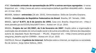AT&T. Conteúdo animado de apresentação da IPTV e outros serviços agregados. U-verse.
Disponível em: <http://www.att.com/u-verse/explore/default.jsp#fbid=tkAyNAE1vbM>. Acesso
em 15 mar. 2010.

BECKER, Valdecir: entrevista [26 abr. 2010]. Entrevistadora: Diólia de Carvalho Graziano.

BRASIL. Constituição da República Federeativa do Brasil. Brasília, DF: Senado, 1988.

BRASIL. Lei n.º 8.977, de 6 de janeiro de 1995, Casa civil, Brasília. Disponível em: <http://
www.planalto.gov.br/CCIVIL/leis/L8977.htm>. Acesso em 15 jul. 2010.

BRASIL. Projeto de Lei 29/2007, de 5 de fevereiro de 2007. Dispõe sobre a organização e
exploração das atividades de comunicação social e dá outras providências. Câmara dos deputados:
autoria do deputado Paulo Bornhausen – PFL/SC. Disponível em: <http://www.camara.gov.br/
sileg/prop_detalhe.asp?id=339998>. Acesso em 15 jul. 2010.

CASTELLS, Manuel. A galáxia da Internet. Reflexões sobre a Internet, os negócios e a sociedade.
Rio de Janeiro: Jorge Zahar Editora, 2003.


                                                                                                  239
 