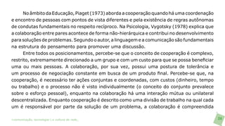 No âmbito da Educação, Piaget (1973) aborda a cooperação quando há uma coordenação
e encontro de pessoas com pontos de vista diferentes e pela existência de regras autônomas
de condutas fundamentais no respeito recíproco. Na Psicologia, Vygotsky (1978) explica que
a colaboração entre pares acontece de forma não-hierárquica e contribui no desenvolvimento
para soluções de problemas. Segundo o autor, a linguagem e a comunicação são fundamentais
na estrutura do pensamento para promover uma discussão.
      Entre todos os posicionamentos, percebe-se que o conceito de cooperação é complexo,
restrito, extremamente direcionado a um grupo e com um custo para que se possa beneficiar
uma ou mais pessoas. A colaboração, por sua vez, possui uma postura de tolerância e
um processo de negociação constante em busca de um produto final. Percebe-se que, na
cooperação, é necessário ter ações conjuntas e coordenadas, com custos (dinheiro, tempo
ou trabalho) e o processo não é visto individualmente (o conceito do conjunto prevalece
sobre o esforço pessoal), enquanto na colaboração há uma interação mútua ou unilateral
descentralizada. Enquanto cooperação é descrito como uma divisão de trabalho na qual cada
um é responsável por parte da solução de um problema, a colaboração é compreendida

>comunicação, tecnologia: e cultura de rede_                                                24
 