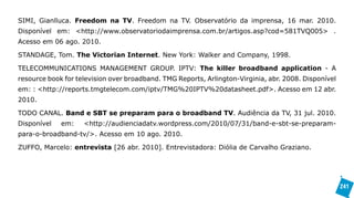 SIMI, Gianlluca. Freedom na TV. Freedom na TV. Observatório da imprensa, 16 mar. 2010.
Disponível em: <http://www.observatoriodaimprensa.com.br/artigos.asp?cod=581TVQ005> .
Acesso em 06 ago. 2010.

STANDAGE, Tom. The Victorian Internet. New York: Walker and Company, 1998.

TELECOMMUNICATIONS MANAGEMENT GROUP. IPTV: The killer broadband application - A
resource book for television over broadband. TMG Reports, Arlington-Virginia, abr. 2008. Disponível
em: : <http://reports.tmgtelecom.com/iptv/TMG%20IPTV%20datasheet.pdf>. Acesso em 12 abr.
2010.

TODO CANAL. Band e SBT se preparam para o broadband TV. Audiência da TV, 31 jul. 2010.
Disponível   em:    <http://audienciadatv.wordpress.com/2010/07/31/band-e-sbt-se-preparam-
para-o-broadband-tv/>. Acesso em 10 ago. 2010.

ZUFFO, Marcelo: entrevista [26 abr. 2010]. Entrevistadora: Diólia de Carvalho Graziano.




                                                                                                      241
 