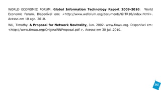 WORLD ECONOMIC FORUM. Global Information Technology Report 2009-2010.             World
Economic Forum. Disponível em: <http://www.weforum.org/documents/GITR10/index.html>.
Acesso em 10 ago. 2010.

WU, Timothy. A Proposal for Network Neutrality, Jun. 2002. www.tinwu.org. Disponível em:
<http://www.timwu.org/OriginalNNProposal.pdf >. Acesso em 30 jul .2010.




                                                                                           242
 