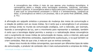 A convergência das mídias é mais do que apenas uma mudança tecnológica. A
               convergência altera a relação entre tecnologias existentes, indústrias, mercados,
               gêneros e públicos. A convergência altera a lógica pela qual a indústria midiática opera
               e pela qual os consumidores processam a notícia e o entretenimento. Lembrem-se
               disso: a convergência se refere a um processo, não a um ponto final (JENKINS, 2008,
               p. 41).


A afirmação em epígrafe sintetiza o processo de mudança dos meios de comunicação e
a relação do público com as novas mídias. Se é certo que a convergência é um processo
que começa ainda no mundo da comunicação analógica, com a televisão, por exemplo,
fazendo a convergência da luz, som e movimento para representar a realidade, também
é certo que a tecnologia digital permitiu o avanço e a radicalização dessa convergência
com o surgimento de novas mídias de comunicação de massa, como a internet, pela qual
trafegam os mais diferentes conteúdos, especialmente audiovisuais, e na qual também se
criam conteúdos. Mais do que criar, é nela em que se remixa conteúdo.
     Nesse novo mundo de mídias convergentes, que escoam por diferentes tipos de redes
de comunicação, o produtor de conteúdo não é mais exclusivamente a empresa de mídia,
>comunicação, tecnologia: e cultura de rede_                                                             245
 