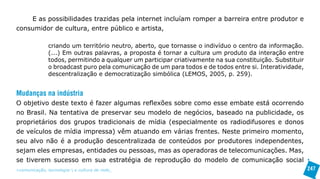 E as possibilidades trazidas pela internet incluíam romper a barreira entre produtor e
consumidor de cultura, entre público e artista,

               criando um território neutro, aberto, que tornasse o indivíduo o centro da informação.
               (...) Em outras palavras, a proposta é tornar a cultura um produto da interação entre
               todos, permitindo a qualquer um participar criativamente na sua constituição. Substituir
               o broadcast puro pela comunicação de um para todos e de todos entre si. Interatividade,
               descentralização e democratização simbólica (LEMOS, 2005, p. 259).


Mudanças na indústria
O objetivo deste texto é fazer algumas reflexões sobre como esse embate está ocorrendo
no Brasil. Na tentativa de preservar seu modelo de negócios, baseado na publicidade, os
proprietários dos grupos tradicionais de mídia (especialmente os radiodifusores e donos
de veículos de mídia impressa) vêm atuando em várias frentes. Neste primeiro momento,
seu alvo não é a produção descentralizada de conteúdos por produtores independentes,
sejam eles empresas, entidades ou pessoas, mas as operadoras de telecomunicações. Mas,
se tiverem sucesso em sua estratégia de reprodução do modelo de comunicação social
>comunicação, tecnologia: e cultura de rede_                                                             247
 