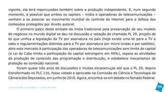 vigente, ela terá repercussões também sobre a produção independente. E, num segundo
momento, é possível que ambos os capitais – mídia e operadoras de telecomunicações –
venham a se associar ao movimento mundial de controle da internet para a defesa dos
conteúdos protegidos por direito autoral.
      O primeiro palco deste embate da mídia tradicional pela preservação de seu modelo
de negócios no mundo digital se deu na discussão e votação do chamado PL 29, projeto de
lei que unifica a legislação da TV por assinatura no país (hoje existe uma lei para a TV a
cabo e regulamentações distintas para a TV por assinatura por micro-ondas e por satélite),
abre este mercado à participação das operadoras de telecomunicações sem limite de capital
(a Lei do Cabo limita a participação do capital estrangeiro em 49%), separa as atividades
da produção de conteúdo das programação e distribuição, e estabelece mecanismos de
proteção ao conteúdo nacional.
      Foram quase três anos de discussões e muitas escaramuças até que o PL 29, depois
transformado no PLC 116, fosse votado e aprovado na Comissão de Ciência e Tecnologia da
Câmara dos Deputados, em junho de 2010. Agora, encontra-se em debate no Senado Federal.

>comunicação, tecnologia: e cultura de rede_                                                248
 