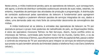 Nesta arena, a mídia tradicional perdeu para as operadoras de telecom, que conseguiram,
até agora, o direito de distribuir conteúdos audiovisuais através de suas redes, estando, no
entanto, impedidas de participar das atividades de produção e programação. A distribuição
de conteúdo audiovisual pelas operadoras de telecom é fundamental para agregarem
valor ao seu negócio e poderem oferecer pacotes de serviços integrados de voz, dados e
vídeo, uma demanda cada vez mais forte do consumidor decorrente da convergência das
mídias.
     A mídia tradicional só se dobrou à entradas das operadoras de telecom na TV por
assinatura porque o grupo mais poderoso de radiodifusão do país, as Organizações Globo,
é sócio da operadora mexicana Telmex na Net Serviços. Assim, havia conflito entre os
interesses da Telmex, controlada pelo homem mais rico do mundo, Carlos Slim, e os da
própria Globo. Interessa à Telmex, que oficialmente tem 49% do capital da Net, passar a deter
o controle da empresa de TV por assinatura para integrar os serviços de telecomunicações
que presta no país também através da Embratel (dados e telefonia fixa) e da Claro (telefonia
celular).

>comunicação, tecnologia: e cultura de rede_                                                   249
 